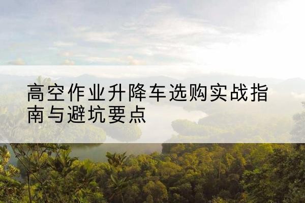 富顺升降车怎么选-高空作业升降车选购实战指南与避坑要点