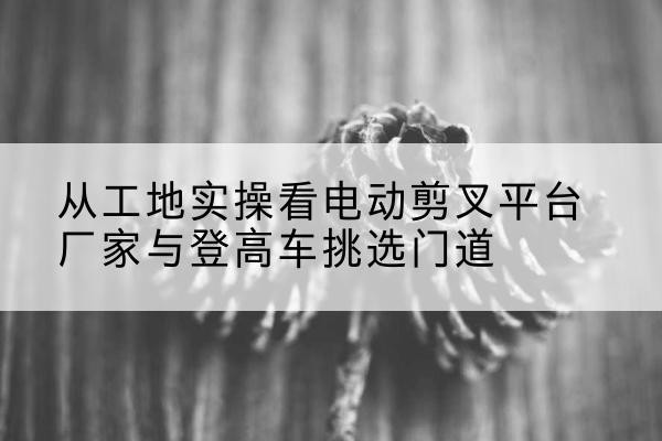 富顺电动剪叉升降平台厂家-从工地实操看电动剪叉平台厂家与登高车挑选门道