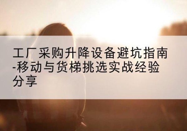 富顺移动式升降机怎么选-工厂采购升降设备避坑指南-移动与货梯挑选实战经验分享