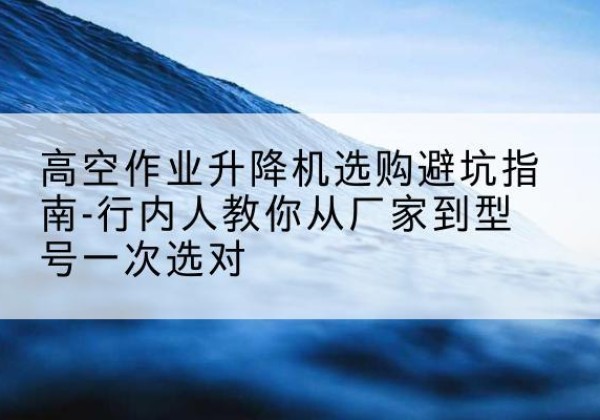 富顺升降平台厂家-高空作业升降机选购避坑指南-行内人教你从厂家到型号一次选对