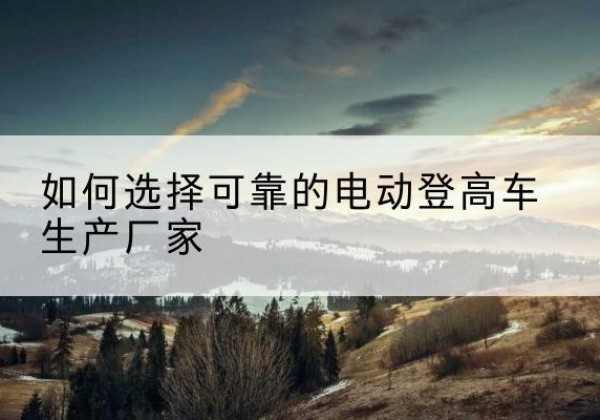 富顺电动登高车厂家-如何选择可靠的电动登高车生产厂家
