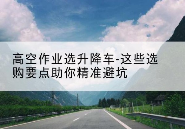 富顺升降车厂家-高空作业选升降车-这些选购要点助你*避坑