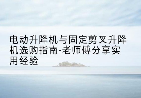 富顺电动升降机怎么选-电动升降机与固定剪叉升降机选购指南-老师傅分享实用经验