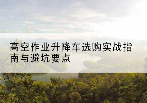 富顺升降车怎么选-高空作业升降车选购实战指南与避坑要点