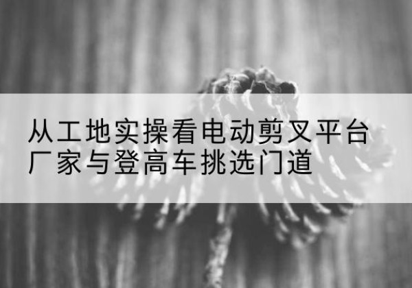 富顺电动剪叉升降平台厂家-从工地实操看电动剪叉平台厂家与登高车挑选门道